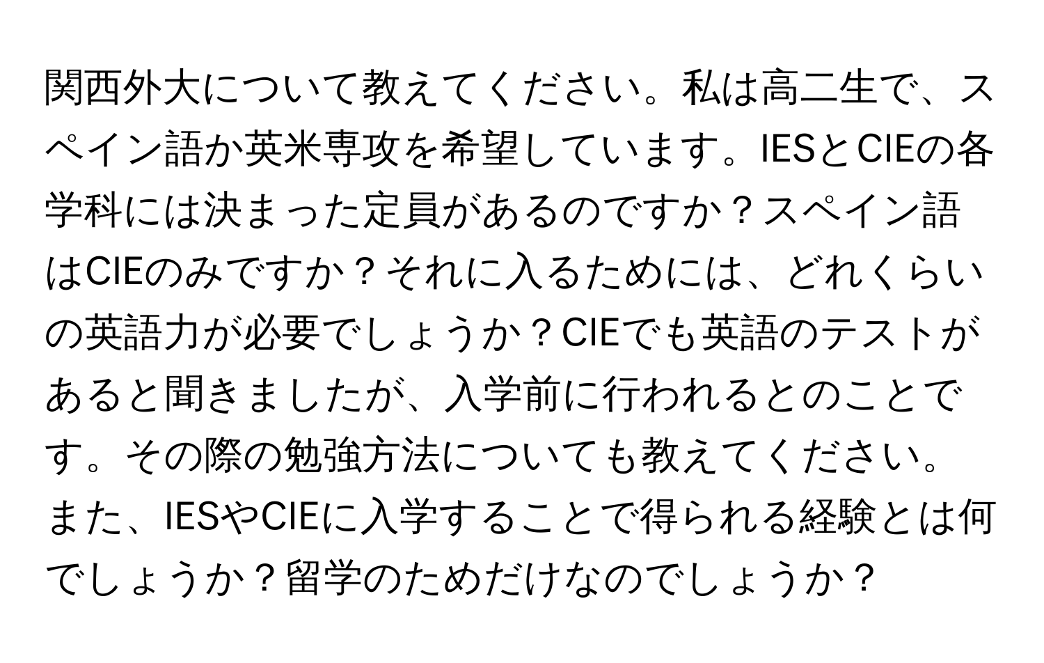 関西外大について教えてください。私は高二生で、スペイン語か英米専攻を希望しています。IESとCIEの各学科には決まった定員があるのですか？スペイン語はCIEのみですか？それに入るためには、どれくらいの英語力が必要でしょうか？CIEでも英語のテストがあると聞きましたが、入学前に行われるとのことです。その際の勉強方法についても教えてください。また、IESやCIEに入学することで得られる経験とは何でしょうか？留学のためだけなのでしょうか？