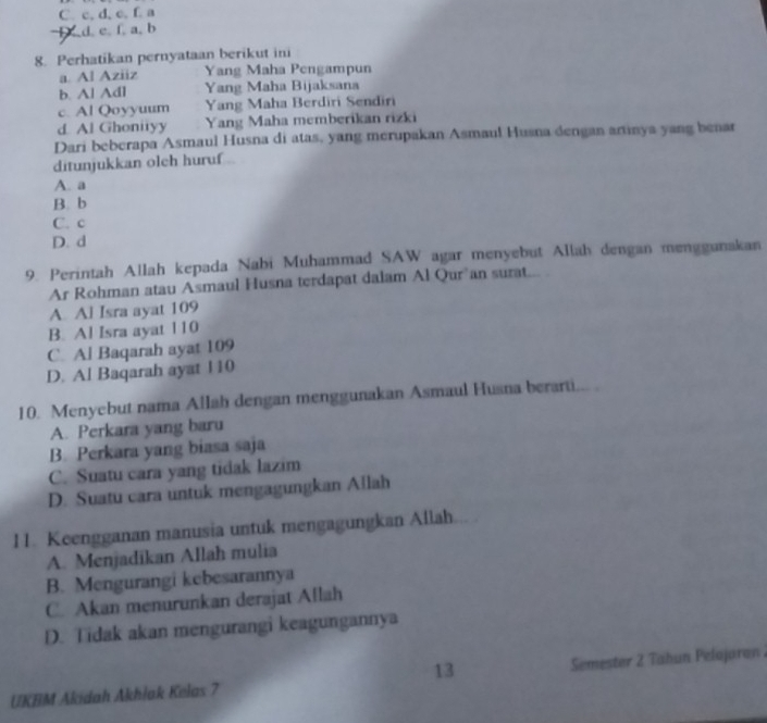 C. c, d, c, f. a
d. e. f. a, b
8. Perhatikan pernyataan berikut ini
a. Al Aziiz Yang Maha Pengampun
b. Al Adl Yang Maha Bijaksana
c. Al Qoyyuum Yang Maha Berdiri Sendiri
d. Al Ghonityy Yang Maha memberikan rizki
Dari beberapa Asmaul Husna di atas, yang merupakan Asmaul Husna dengan artinya yang benar
ditunjukkan olch huruf
A. a
B. b
C. c
D. d
9. Perintah Allah kepada Nabi Muhammad SAW agar menyebut Allah dengan menggunakan
Ar Rohman atau Asmaul Husna terdapat dalam Al Qur’an surat...
A. Al Isra ayat 109
B. Al Isra ayat 110
C. Al Baqarah ayat 109
D. Al Baqarah ayat 110
10. Menyebut nama Allah dengan menggunakan Asmaul Husna berarti... .
A. Perkara yang baru
B. Perkara yang biasa saja
C. Suatu cara yang tidak lazim
D. Suatu cara untuk mengagungkan Allah
11. Keengganan manusia untuk mengagungkan Allah.
A. Menjadikan Allah mulia
B. Mengurangi kebesarannya
C. Akan menurunkan derajat Allah
D. Tidak akan mengurangi keagungannya
13
UKBM Akidah Akhlak Kelas 7 Semester 2 Tabun Pelajaron .