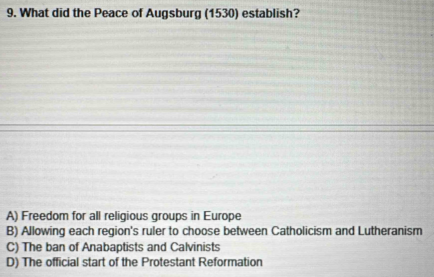 What did the Peace of Augsburg (1530) establish?
A) Freedom for all religious groups in Europe
B) Allowing each region's ruler to choose between Catholicism and Lutheranism
C) The ban of Anabaptists and Calvinists
D) The official start of the Protestant Reformation