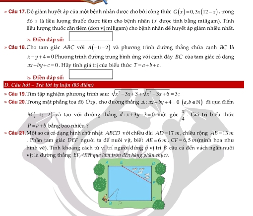 Độ giảm huyết áp của một bệnh nhân được cho bởi công thức G(x)=0,3x(12-x) , trong
đó x là liêu lượng thuốc được tiêm cho bệnh nhân (x được tính bằng miligam). Tính
liều lượng thuốc cần tiêm (đơn vị miligam) cho bệnh nhân để huyết áp giảm nhiều nhất.
Điền đáp số:
* Câu 18. Cho tam giác ABC với A(-1;-2) và phương trình đường thắng chứa cạnh BC là
x-y+4=0 Phương trình đường trung bình ứng với cạnh đáy BC của tam giác có dạng
ax+by+c=0.Hãy tính giá trị của biểu thức T=a+b+c.
* Điền đáp số:
D. Câu hỏi - Trà lời tự luận (03 điểm)
* Câu 19.Tìm tập nghiệm phương trình sau: sqrt(x^2-3x+3)+sqrt(x^2-3x+6)=3
*  Câu 20. Trong mặt phẳng tọa độ Oxy , cho đường thắng A : ax+by+4=0(a,b∈ N) đi qua điểm
M(-1;-2) và tạo với đường thắng d:x+3y-3=0 một góc  π /4 . Giá trị biểu thức
P=a+b bằng bao nhiêu ?
* Câu 21. Một ao cá có dạng hình chữ nhật ABCD với chiều dài AD=17m , chiều rộng AB=13m. Phần tam giác DEF người ta để nuôi vịt, biết AE=6m,CF=6,5 ' (minh họa như
hình vẽ). Tính khoảng cách từ vị trí người đứng ở vị trí B câu cá đến vách ngăn nuôi
vịt là đường thắng EF (Kết quả làm tròn đến hàng phần chục).
A E D
C
B