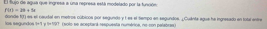 El flujo de agua que ingresa a una represa está modelado por la función:
f(t)=20+5t
donde f(t) es el caudal en metros cúbicos por segundo y t es el tiempo en segundos. ¿Cuánta agua ha ingresado en total entre 
los segundos t=1 y t=19 ? (solo se aceptará respuesta numérica, no con palabras)