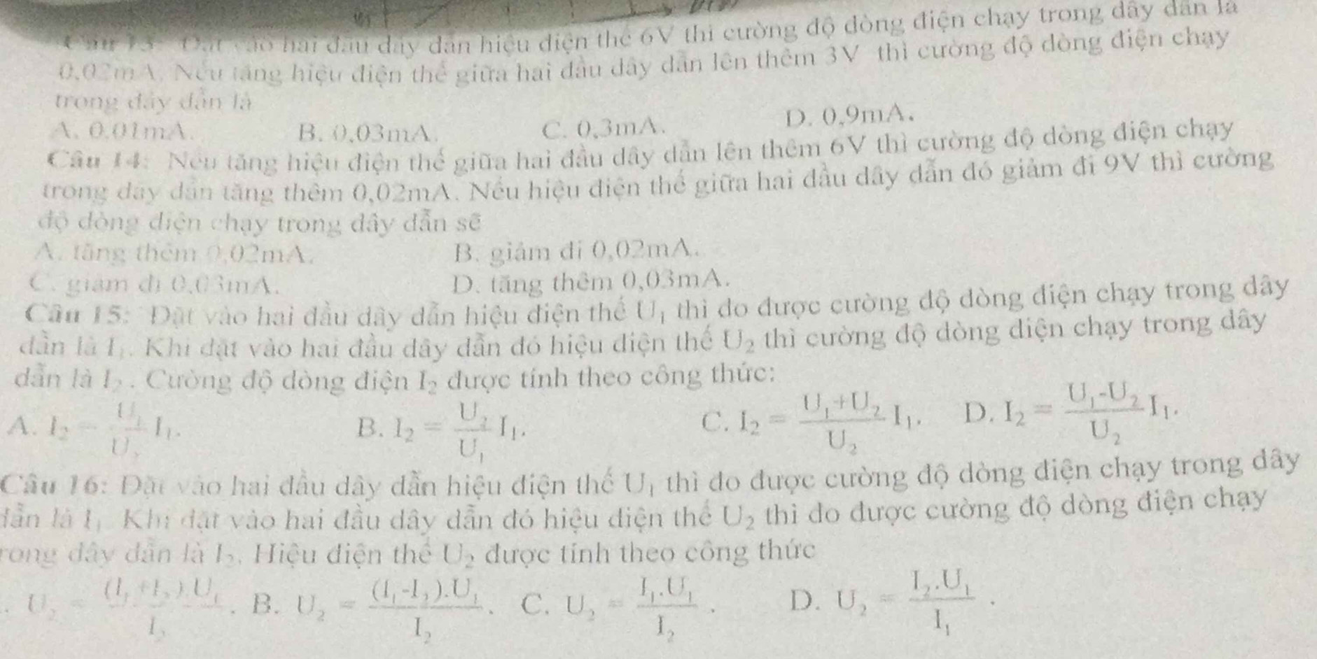 Cn V3: Đai cáo hai đầu đây dân hiệu điện the 6V thi cường độ đòng điện chạy trong dây dân la
0.02m V. Nếu tăng hiệu điện thể giữa hai đầu dây dẫn lên thêm 3V- thì cường độ dòng điện chạy
trong đây dân là
A. 0.01mA. B. 0,03mA C. 0,3mA. D. 0,9mA.
Câu 14: Neu tăng hiệu điện thể giữa hai đầu dây dẫn lên thêm 6V thì cường độ dòng điện chạy
trong đay dân tăng thêm 0,02mA. Nếu hiệu điện thể giữa hai đầu dây dẫn đó giảm đi 9V thì cường
độ đòng điện chạy trong đây dẫn sẽ
A. tăng thêm 0,02mA, B. giảm đi 0,02mA.
C. giám đi 0.03mA. D. tăng thêm 0,03mA.
Câu 15: Đặt vào hai đầu dây dẫn hiệu điện thể Uị thì do được cường độ dòng điện chạy trong dây
dàn là I_2 Khi đặt vào hai đầu dây dẫn đó hiệu điện thể U_2 thì cường độ dòng diện chạy trong dây
dẫn là l_2.  Cường độ dòng điện I_2 được tính theo công thức:
A. I_2=frac U_1U_2I_1. I_2=frac U_2U_1I_1.
B.
C. I_2=frac U_1+U_2U_2I_1. D. I_2=frac U_1-U_2U_2I_1.
Câu 16: Đặt vào hai đầu dây dẫn hiệu điện thế U_1 thì đo được cường độ dòng điện chạy trong dây
dẫn là 1ị Khi đặt vào hai đầu dây dẫn đó hiệu điện thể thì do được cường độ dòng điện chạy
U_2
rong dây dân là l_2 Hiệu điện thể U_2 được tính theo công thức
U_2=frac (I_1+I_2)LU_1I_3 B. U_2=frac (I_1-I_2).U_1I_2. C. U_2=frac I_1.U_1I_2. D. U_2=frac I_2.U_1I_1.