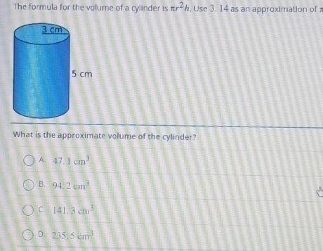 The formula for the volume of a cylinder is π r^2h. Use 3. 14 as an approximation of
What is the approximate volume of the cylinder?
A. 47.1cm^3
B. 94.2cm^3
C. 141.3cm^3
D. 235.5cm^3