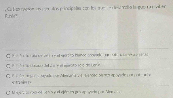 ¿Cuáles fueron los ejércitos principales con los que se desarrolló la guerra civil en
Rusia?
El ejército rojo de Lenín y el ejército blanco apoyado por potencias extranjeras
El ejército dorado del Zar y el ejército rojo de Lenin
El ejército gris apoyado por Alemania y el ejército blanco apoyado por potencias
extranjeras.
El ejército rojo de Lenín y el ejército gris apoyado por Alemania