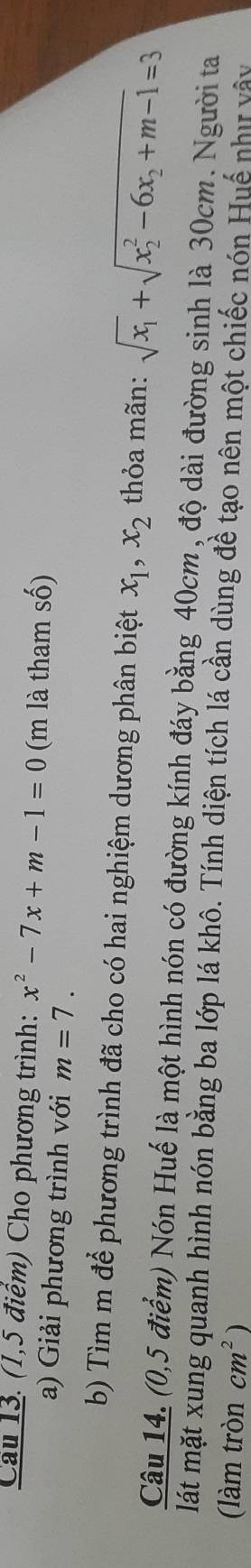 Cầu 13. (1,5 điểm) Cho phương trình: x^2-7x+m-1=0 (m là tham số) 
a) Giải phương trình với m=7. 
b) Tìm m để phương trình đã cho có hai nghiệm dương phân biệt x_1, x_2 thỏa mãn: sqrt(x_1)+sqrt (x_2)^2-6x_2+m-1=3
Câu 14. (0,5 điểm) Nón Huế là một hình nón có đường kính đáy bằng 40cm , độ dài đường sinh là 30cm. Người ta 
lát mặt xung quanh hình nón bằng ba lớp lá khô. Tính diện tích lá cần dùng đề tạo nên một chiếc nón Huế như vây 
(làm tròn cm^2)