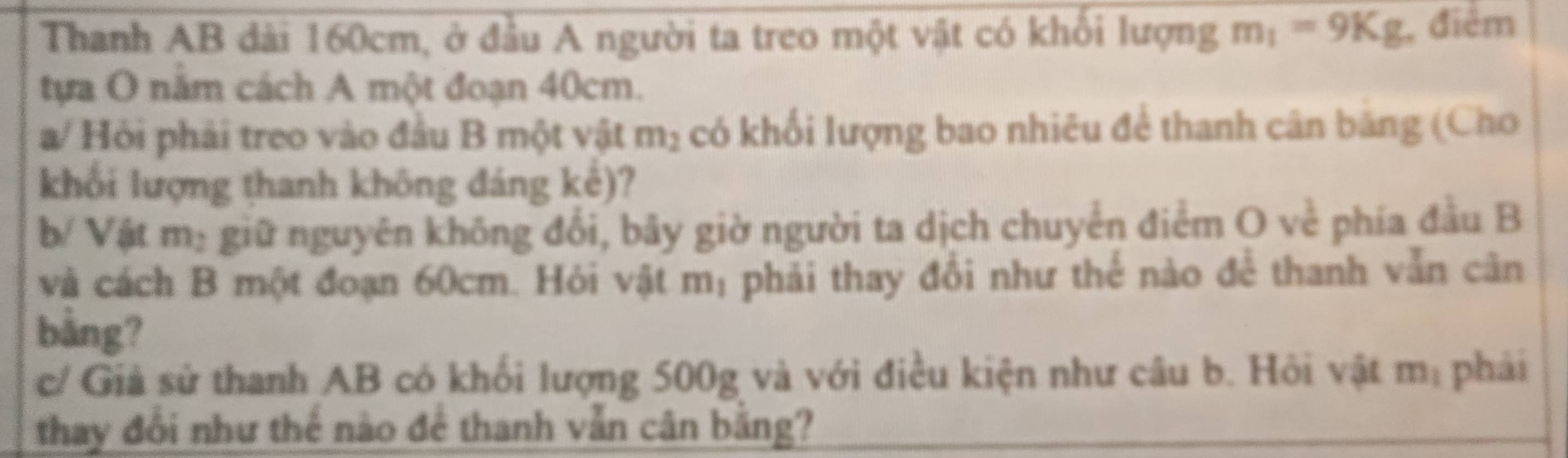 Thanh AB dài 160cm, ở đầu A người ta treo một vật có khổi lượng m_1=9Kg , điểm 
tựa O năm cách A một đoạn 40cm. 
a/ Hỏi phải treo vào đầu B một vật m_2 có khối lượng bao nhiêu để thanh cân băng (Cho 
khối lượng thanh không đáng kc )? 
b/ Vật m: giữ nguyên không đổi, bãy giờ người ta dịch chuyển điểm O về phía đầu B 
và cách B một đoạn 60cm. Hỏi vật mị phải thay đổi như thế nào để thanh vẫn cân 
bằng? 
c/ Giả sử thanh AB có khối lượng 500g và với điều kiện như câu b. Hỏi vật m_1 phải 
thay đổi như thể nào đê thanh vẫn cân bằng?