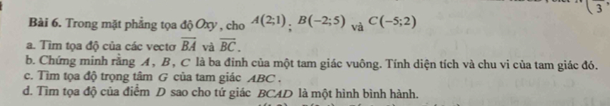 (frac 3, 
Bài 6. Trong mặt phẳng tọa độ Oxy , cho A(2;1), Bbeginpmatrix -2;5endpmatrix _VaC(-5;2)
a. Tìm tọa độ của các vectơ overline BA và overline BC. 
b. Chứng minh rằng A , B, C là ba đỉnh của một tam giác vuông. Tính diện tích và chu vi của tam giác đó. 
c. Tìm tọa độ trọng tâm G của tam giác ABC. 
d. Tìm tọa độ của điểm D sao cho tứ giác BCAD là một hình bình hành.