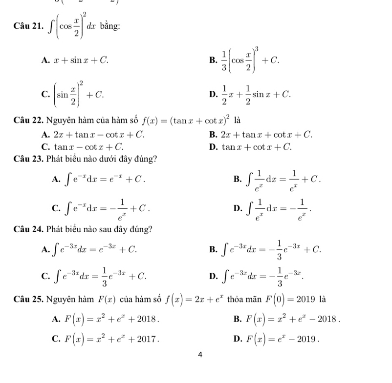 ∈t (cos  x/2 )^2dx bằng:
A. x+sin x+C. B.  1/3 (cos  x/2 )^3+C.
C. (sin  x/2 )^2+C.  1/2 x+ 1/2 sin x+C.
D.
Câu 22. Nguyên hàm của hàm số f(x)=(tan x+cot x)^2la
A. 2x+tan x-cot x+C. B. 2x+tan x+cot x+C.
C. tan x-cot x+C. D. tan x+cot x+C.
Câu 23. Phát biểu nào dưới đây đúng?
A. ∈t e^(-x)dx=e^(-x)+C. B. ∈t  1/e^x dx= 1/e^x +C.
C. ∈t e^(-x)dx=- 1/e^x +C. ∈t  1/e^x dx=- 1/e^x .
D.
Câu 24. Phát biểu nào sau đây đúng?
A. ∈t e^(-3x)dx=e^(-3x)+C. B. ∈t e^(-3x)dx=- 1/3 e^(-3x)+C.
C. ∈t e^(-3x)dx= 1/3 e^(-3x)+C. ∈t e^(-3x)dx=- 1/3 e^(-3x).
D.
Câu 25. Nguyên hàm F(x) của hàm số f(x)=2x+e^x thỏa mãn F(0)=2019 là
A. F(x)=x^2+e^x+2018. B. F(x)=x^2+e^x-2018.
C. F(x)=x^2+e^x+2017. F(x)=e^x-2019.
D.
4