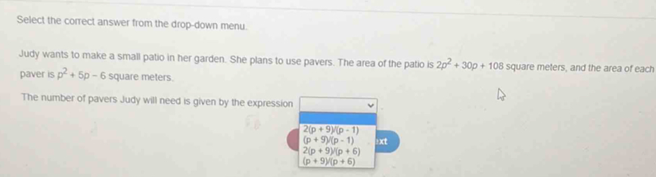 Select the correct answer from the drop-down menu.
Judy wants to make a small patio in her garden. She plans to use pavers. The area of the patio is 2p^2+30p+108 square meters, and the area of each
paver is p^2+5p-6 square meters.
The number of pavers Judy will need is given by the expressi