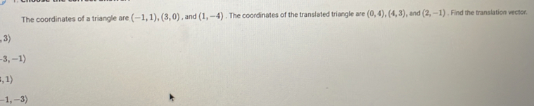 The coordinates of a triangle are (-1,1),(3,0) , and (1,-4). The coordinates of the translated triangle are (0,4),(4,3) , and (2,-1). Find the translation vector.
,3)
-3,-1)
,1)
-1,-3)