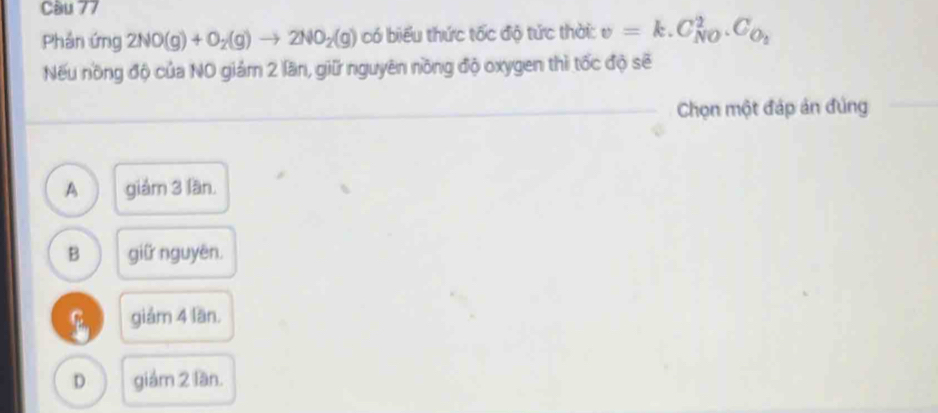 Cầu 77
Phân ứng 2NO(g)+O_2(g)to 2NO_2(g) có biểu thức tốc độ tức thời: v=k.C_(N0)^2.C_O_2
Nếu nồng độ của NO giám 2 lần, giữ nguyên nồng độ oxygen thì tốc độ sẽ
Chọn một đáp án đùng
A giám 3 lần.
B giữ nguyên.
giảm 4 lần.
D giảm 2 lần.