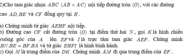 2)Cho tam giác nhọn ABC (AB nội tiếp đường tròn (O), với các đường 
cao AD BE và CF đồng quy tại H. 
a) Chứng minh tứ giác AEHF nội tiếp. 
b) Đường cao CF cắt đường tròn (O) tại điểm thứ hai N, gọi K là hình chiếu 
vuông góc của A lên EFvà /là trực tâm tam giác AEF. Chứng minh 
BN BE=BF.BA và tứ giác EHFI là hình bình hành. 
c) Gọi M là trung điểm của DK. Chứng minh AM đi qua trung điểm của EF.