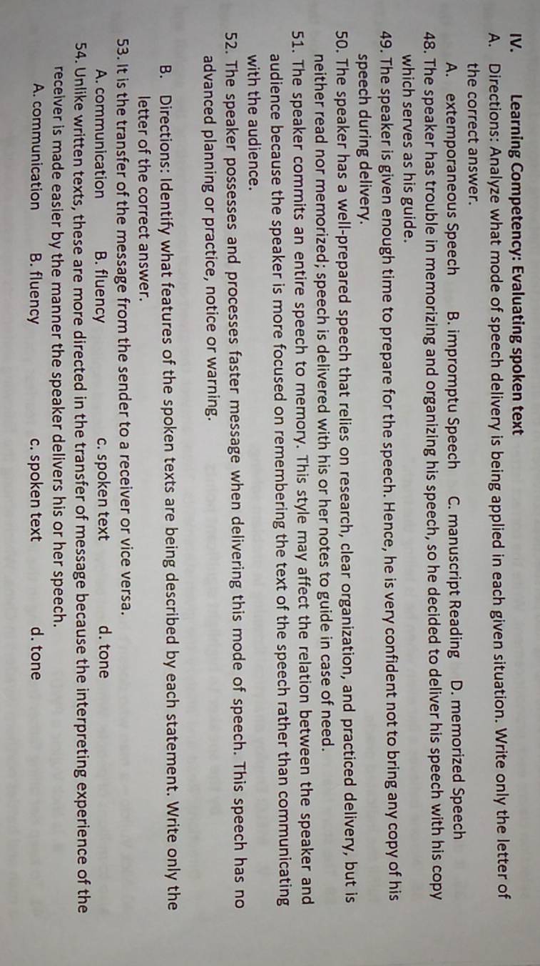 Learning Competency: Evaluating spoken text
A. Directions: Analyze what mode of speech delivery is being applied in each given situation. Write only the letter of
the correct answer.
A. extemporaneous Speech B. impromptu Speech C. manuscript Reading D. memorized Speech
48. The speaker has trouble in memorizing and organizing his speech, so he decided to deliver his speech with his copy
which serves as his guide.
49. The speaker is given enough time to prepare for the speech. Hence, he is very confident not to bring any copy of his
speech during delivery.
50. The speaker has a well-prepared speech that relies on research, clear organization, and practiced delivery, but is
neither read nor memorized; speech is delivered with his or her notes to guide in case of need.
51. The speaker commits an entire speech to memory. This style may affect the relation between the speaker and
audience because the speaker is more focused on remembering the text of the speech rather than communicating
with the audience.
52. The speaker possesses and processes faster message when delivering this mode of speech. This speech has no
advanced planning or practice, notice or warning.
B. Directions: Identify what features of the spoken texts are being described by each statement. Write only the
letter of the correct answer.
53. It is the transfer of the message from the sender to a receiver or vice versa.
A. communication B. fluency c. spoken text d. tone
54. Unlike written texts, these are more directed in the transfer of message because the interpreting experience of the
receiver is made easier by the manner the speaker delivers his or her speech.
A. communication B. fluency c. spoken text d. tone
