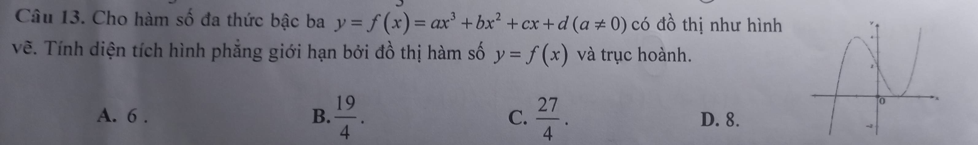 Cho hàm số đa thức bậc ba y=f(x)=ax^3+bx^2+cx+d(a!= 0) có đồ thị như hình
vẽ. Tính diện tích hình phẳng giới hạn bởi đồ thị hàm số y=f(x) và trục hoành.
A. 6. B.  19/4 . C.  27/4 . D. 8.