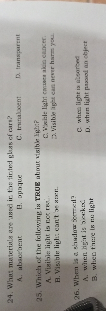 What materials are used in the tinted glass of cars?
A. absorbent B. opaque C. translucent D. transparent
25. Which of the following is TRUE about visible light?
A. Visible light is not real. C. Visible light causes skin cancer.
B. Visible light can’t be seen. D. Visible light can never harm you.
26. When is a shadow formed?
A. when light is blocked C. when light is absorbed
B. when there is no light D. when light passed an object