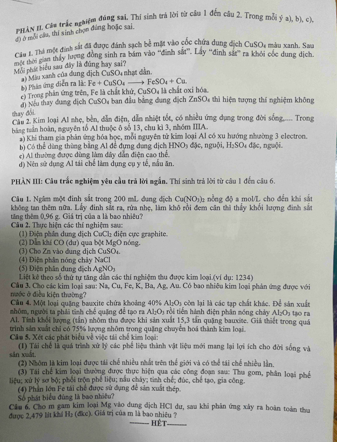 PHÀN II. Câu trắc nghiệm đúng sai. Thí sinh trả lời từ câu 1 đến câu 2. Trong mỗi ý a), b), c),
d) ở mỗi câu, thí sinh chọn đúng hoặc sai.
Câu 1. Thả một đinh sắt đã được đánh sạch bề mặt vào cốc chứa dung dịch CuSO 4 màu xanh. Sau
tmhột thời gian thấy lượng đồng sinh ra bám vào “đinh sắt”. Lấy “đinh sắt” ra khỏi cốc dung dịch.
Mỗi phát biểu sau đây là đúng hay sai?
a) Màu xanh của dung dịch Cu SO_4 nhạt dần.
b) Phản ứng diễn ra là: Fe+CuSO_4to FeSO_4+Cu.
c) Trong phản ứng trên, Fe là chất khử, CuSO4 là chất oxi hóa.
d) Nếu thay dung dịch CuSO_4 ban đầu bằng dung dịch ZnSO_4 thì hiện tượng thí nghiệm không
thay đổi.
Câu 2. Kim loại Al nhẹ, bền, dẫn điện, dẫn nhiệt tốt, có nhiều ứng dụng trong đời sống,.... Trong
bảng tuần hoàn, nguyên tố Al thuộc ô số 13, chu kì 3, nhóm IIIA.
a) Khi tham gia phản ứng hóa học, mỗi nguyên tử kim loại Al có xu hướng nhường 3 electron.
b) Có thể dùng thùng bằng Al để đựng dung dịch HNO_3 đặc, nguội, H_2SO_4 4 đặc, nguội.
c) Al thường được dùng làm dây dẫn điện cao thế.
d) Nên sử dụng Al tái chế làm dụng cụ y tế, nấu ăn.
PHÀN III: Câu trắc nghiệm yêu cầu trả lời ngắn. Thí sinh trả lời từ câu 1 đến câu 6.
Câu 1. Ngâm một đinh sắt trong 200 mL dung dịch Cu(NO_3): 2 nồng độ a mol/L cho đến khi sắt
không tan thêm nữa. Lấy đinh sắt ra, rửa nhẹ, làm khô rồi đem cân thì thấy khối lượng đinh sắt
tăng thêm 0,96 g. Giá trị của a là bao nhiêu?
Câu 2. Thực hiện các thí nghiệm sau:
(1) Điện phân dung dịch CuCl₂ điện cực graphite.
(2) Dẫn khí CO (dư) qua bột MgO nóng.
(3) Cho Zn vào dung dịch CuSO₄.
(4) Điện phân nóng chảy NaCl
(5) Điện phân dung dịch A gNO_3
Liệt kê theo số thứ tự tăng dần các thí nghiệm thu được kim loại.(ví dụ: 1234)
Câu 3. Cho các kim loại sau: Na, Cu, Fe, K, Ba, Ag, Au. Có bao nhiêu kim loại phản ứng được với
nước ở điều kiện thường?
Câu 4. Một loại quặng bauxite chứa khoảng 40% Al_2O_3 còn lại là các tạp chất khác. Để sản xuất
nhôm, người ta phải tinh chế quặng để tạo ra Al_2O_3 rồi tiến hành điện phân nóng chảy Al_2O_3 tạo ra
Al. Tính khối lượng (tấn) nhôm thu được khi sản xuất 15,3 tấn quặng bauxite. Giả thiết trong quá
trình sản xuất chỉ có 75% lượng nhôm trong quặng chuyền hoá thành kim loại.
Câu 5. Xét các phát biểu về việc tái chế kim loại:
(1) Tái chế là quá trình xử lý các phế liệu thành vật liệu mới mang lại lợi ích cho đời sống và
sản xuất.
(2) Nhôm là kim loại được tái chế nhiều nhất trên thế giới và có thể tái chế nhiều lần.
(3) Tái chế kim loại thường được thực hiện qua các công đoạn sau: Thu gom, phân loại phế
liệu; xử lý sơ bộ; phối trộn phế liệu; nấu chảy; tinh chế; đúc, chế tạo, gia công.
(4) Phần lớn Fe tái chế được sử dụng để sản xuất thép.
Số phát biểu đúng là bao nhiêu?
Câu 6. Cho m gam kim loại Mg vào dung dịch HCl dư, sau khi phản ứng xảy ra hoàn toàn thu
được 2,479 lít khí H_2 (đkc). Giá trị của m là bao nhiêu ?
_Hét_