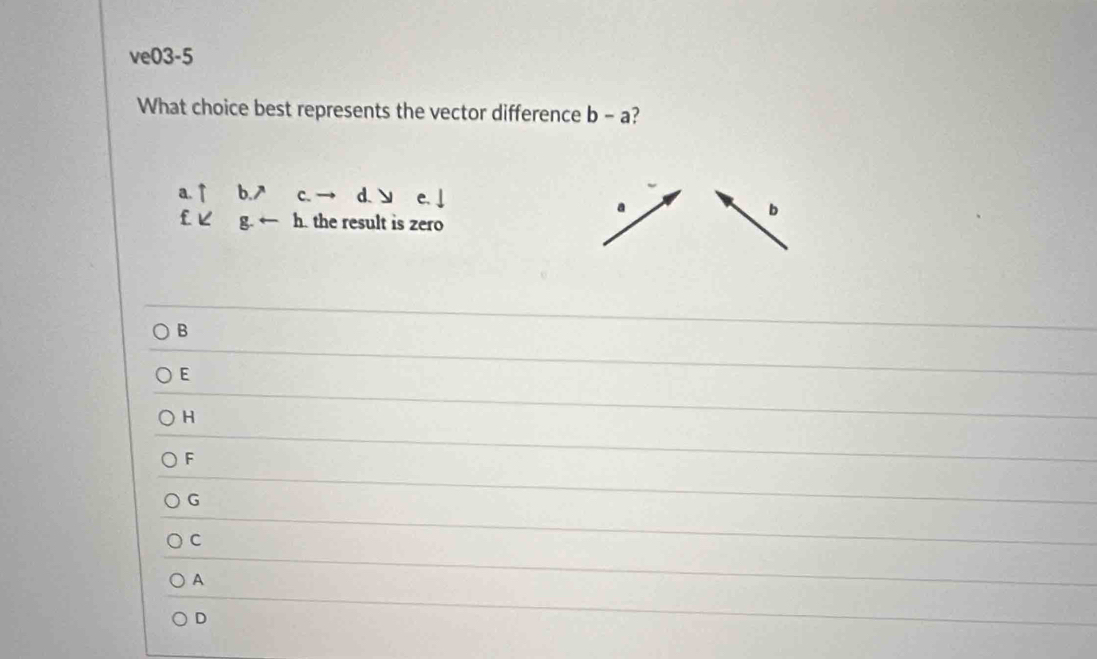 ve03-5
What choice best represents the vector difference b - a?
a.↑ b.7 c. d. ↘
a
b
£ピ g h. the result is zero
B
E
H
F
G
C
A
D