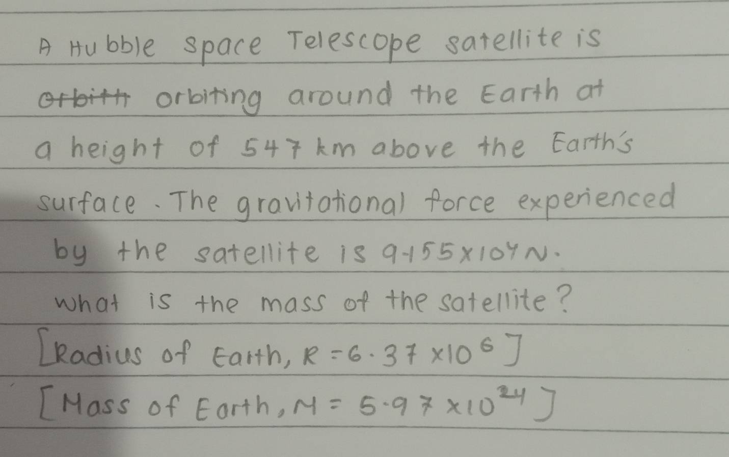 A Hubble space Telescope satellite is
orbiting around the Earth at 
a height of 547 km above the Earth's 
surface. The gravitational force experienced 
by the satellite is 9.155* 10^4N·
what is the mass of the satellite? 
LRadius of Earth, R=6.37* 10^6J
[Mass of Eorth, M=5.97* 10^(24)]