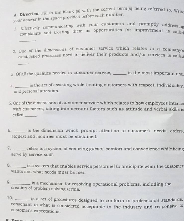 Direction: Fill in the blank (s) with the correct term(s) being referred to. Write 
your answer in the space provided before each number. 
1. Effectively communicating with your customers and promptly addressing 
complaints and treating them as opportunities for improvement is called 
_ 
. 
2. One of the dimensions of customer service which relates to a company's 
established processes used to deliver their products and/or services is called 
_ 
3. Of all the qualities needed in customer service, _is the most important one. 
4._ is the act of assisting while treating customers with respect, individuality, 
and personal attention. 
5. One of the dimensions of customer service which relates to how employees interac 
with customers, taking into account factors such as attitude and verbal skills is 
called _. 
6. _is the dimension which prompt attention to customer's needs, orders, 
request and inquiries must be sustained. 
7._ refers to a system of ensuring guests' comfort and convenience while being 
serve by service staff. 
8._ is a system that enables service personnel to anticipate what the customer 
wants and what needs must be met. 
9. _is a mechanism for resolving operational problems, including the 
creation of problem solving terms. 
10. _is a set of procedures designed to conform to professional standards, 
consonant to what is considered acceptable to the industry and responsive to 
customer's expectations.