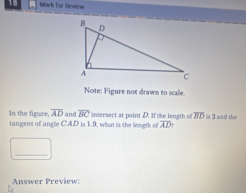 for Review 
Note: Figure not drawn to scale. 
In the figure, overline AD and overline BC intersect at point D. If the length of overline BD is 3 and the 
tangent of angle CAD is 1.9, what is the length of overline AD ) 
_ 
Answer Preview: