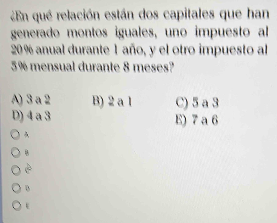 ¿En qué relación están dos capitales que han
generado montos iguales, uno impuesto al
20 % anual durante 1 año, y el otro impuesto al
5% mensual durante 8 meses?
A) 3 a 2 B) 2 a 1 C) 5 a 3
D) 4 a 3
E) 7 a 6
A
B
D
E