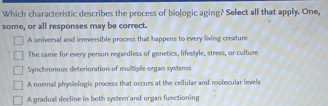 Which characteristic describes the process of biologic aging? Select all that apply. One,
some, or all responses may be correct.
A universal and irreversible process that happens to every living creature
The same for every person regardless of genetics, lifestyle, stress, or culture
Synchronous deterioration of multiple organ systems
A normal physiologic process that occurs at the cellular and molecular levels
A gradual decline in both system and organ functioning