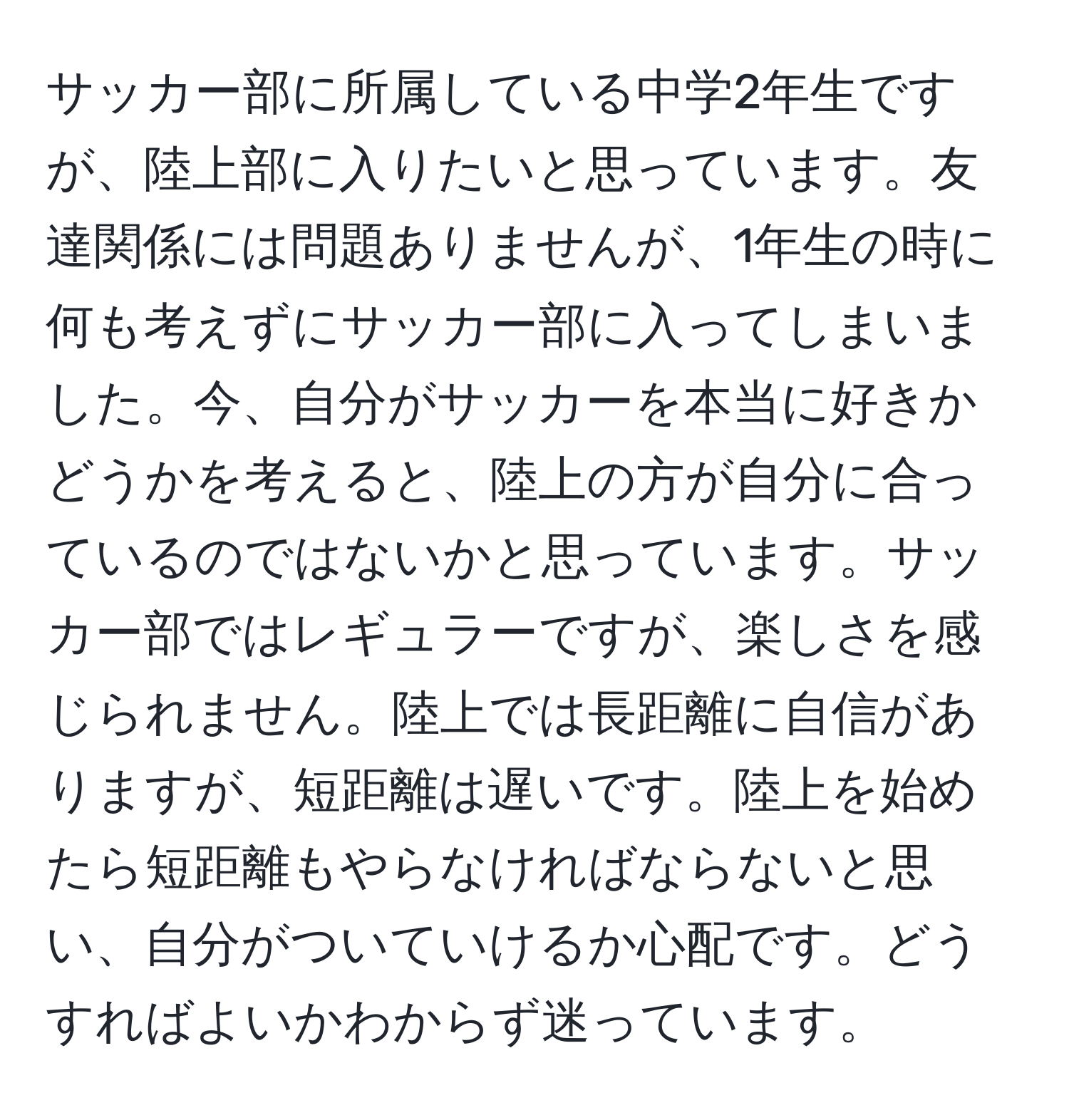 サッカー部に所属している中学2年生ですが、陸上部に入りたいと思っています。友達関係には問題ありませんが、1年生の時に何も考えずにサッカー部に入ってしまいました。今、自分がサッカーを本当に好きかどうかを考えると、陸上の方が自分に合っているのではないかと思っています。サッカー部ではレギュラーですが、楽しさを感じられません。陸上では長距離に自信がありますが、短距離は遅いです。陸上を始めたら短距離もやらなければならないと思い、自分がついていけるか心配です。どうすればよいかわからず迷っています。