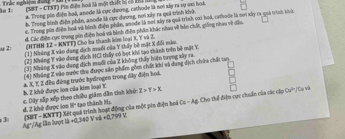 Trắc nghiệm đung - sải (
âu 1: (SBT - CTST) Pin điện hoá là một thiết bị có kha hang u
a. Trong pin điện hoá, anode là cực dương, cathode là nơi xảy ra sự oxi hoá.
b. Trong bình điện phân, anode là cực dương, nơi xảy ra quá trình khử.
c. Trong pin điện hoá và bình điện phân, anode là nơi xảy ra quá trình oxi hoá, cathode là nơi xảy ra quá trình khử.
d. Các điện cực trong pin điện hoá và bình điện phân khác nhau về bản chất, giống nhau về dấu.
iu 2: (HTHH 12 - KNTT) Cho ba thanh kim loại X, Y và Z.
(1) Nhúng X vào dung dịch muối của Y thấy bề mặt X đổi màu.
(2) Nhúng Y vào dung dịch HCl thấy có bọt khí tạo thành trên bề mặt Y.
(3) Nhúng X vào dung dịch muối của Z không thấy hiện tượng xảy ra.
(4) Nhúng Z vào nước thu được sản phẩm gồm chất khí và dung dịch chứa chất tan.
a. X, Y, Z đều đứng trước hydrogen trong dãy điện hoá.
b. Z khử được ion của kim loại Y.
Cu-Ag /Cu và
c. Dãy sắp xếp theo chiều giảm dần tính khử: Z>Y>X.
3: (SBT - KNTT) Xét quá trình hoạt động của một pin điện hoá ( g. Cho thế điện cực chuẩn của các cặp
Cu^(2+)
d. Z khử được ion H^+ tạo thành H2.
Ag*/Ag lần lượt ldot a+0,340Vvdot a+0,799V.