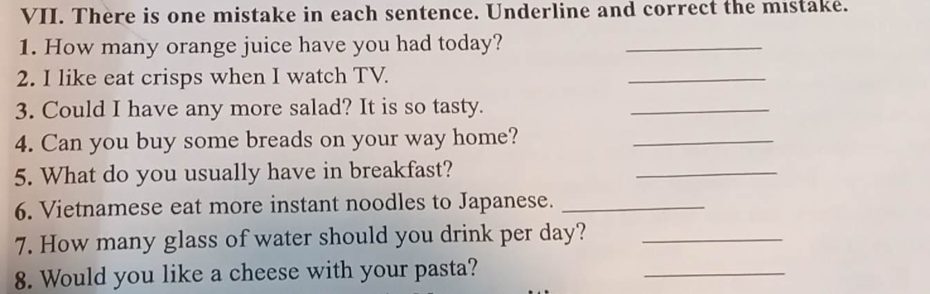 There is one mistake in each sentence. Underline and correct the mistake. 
1. How many orange juice have you had today? 
_ 
2. I like eat crisps when I watch TV. 
_ 
3. Could I have any more salad? It is so tasty. 
_ 
4. Can you buy some breads on your way home?_ 
5. What do you usually have in breakfast? 
_ 
6. Vietnamese eat more instant noodles to Japanese._ 
7. How many glass of water should you drink per day?_ 
8. Would you like a cheese with your pasta? 
_