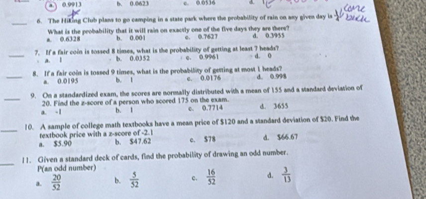 a. 0.9913 b. 0.0623 c. 0.0536 d.
_
6. The Hiking Club plans to go camping in a state park where the probability of rain on any given day is
What is the probability that it will rain on exactly one of the five days they are there?
a. 0.6328 b. 0.001 c. 0.7627 d. 0.3955
_7. If a fair coin is tossed 8 times, what is the probability of getting at least 7 heads?
a. l b. 0.0352 c. 0.9961 d. 0
_
8. If a fair coin is tossed 9 times, what is the probability of getting at most 1 heads?
a. 0.0195 b. 1 c. 0.0176 d. 0.998
_
9. On a standardized exam, the scores are normally distributed with a mean of 155 and a standard deviation of
20. Find the z-score of a person who scored 175 on the exam.
a. - 1 b. 1 c. 0.7714 d. 3655
_
10. A sample of college math textbooks have a mean price of $120 and a standard deviation of $20. Find the
textbook price with a z-score of -2.1
a. $5.90 b. $47.62 c. $78 d. $66.67
_
11. Given a standard deck of cards, find the probability of drawing an odd number.
P(an odd number)
a.  20/52  b.  5/52  c.  16/52  d.  3/13 