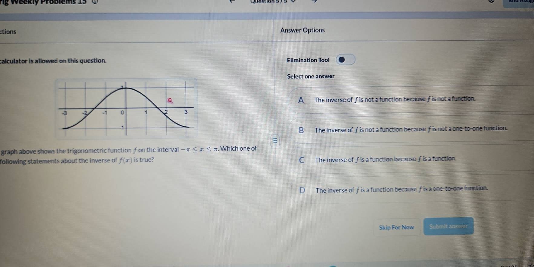 Weekly Problems 15
ctions Answer Options
calculator is allowed on this question. Elimination Tool
Select one answer
A The inverse of f is not a function because f is not a function.
B The inverse of f is not a function because f is not a one-to-one function.
::
graph above shows the trigonometric function f on the interval -π ≤ x≤ π. Which one of
following statements about the inverse of f(x) is true? C The inverse of f is a function because f is a function.
The inverse of f is a function because f is a one-to-one function.
Skip For Now Submit answer