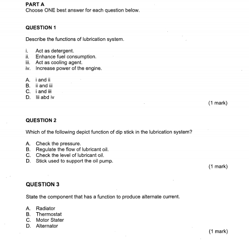 Choose ONE best answer for each question below.
QUESTION 1
Describe the functions of lubrication system.
i. Act as detergent.
ii. Enhance fuel consumption.
iii. Act as cooling agent
iv. Increase power of the engine.
A. i and ii
B. iand ⅲ
C. I and iii
D. Iii abd iv
(1 mark)
QUESTION 2
Which of the following depict function of dip stick in the lubrication system?
A. Check the pressure.
B. Regulate the flow of lubricant oil.
C. Check the level of lubricant oill.
D. Stick used to support the oil pump.
(1 mark)
QUESTION 3
State the component that has a function to produce alternate current,
A. Radiator
B. Thermostat
C. Motor Stater
D. Alternator
(1 mark)