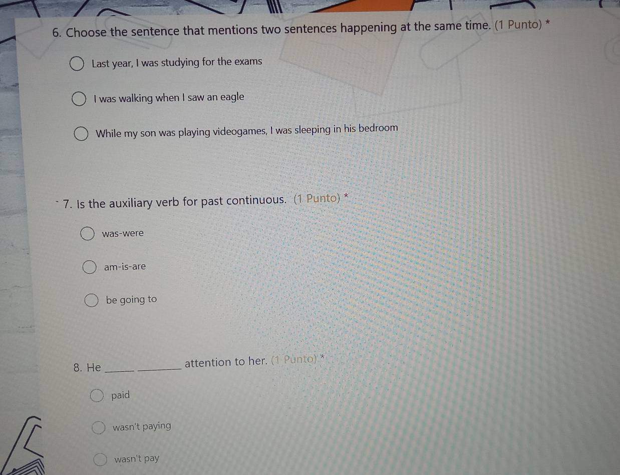 Choose the sentence that mentions two sentences happening at the same time. (1 Punto) *
Last year, I was studying for the exams
I was walking when I saw an eagle
While my son was playing videogames, I was sleeping in his bedroom
7. Is the auxiliary verb for past continuous. (1 Punto) *
was-were
am-is-are
be going to
8. He _attention to her. (1 Punto) *
paid
wasn't paying
wasn't pay