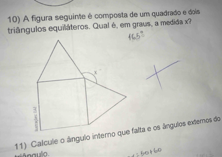 A figura seguinte é composta de um quadrado e dois 
triângulos equiláteros. Qual é, em graus, a medida x? 
11) Calcule o ângulo interno que falta e os ângulos externos do 
riângulo.