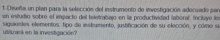 1-Diseña un plan para la selección del instrumento de investigación adecuado para 
un estudio sobre el impacto del teletrabajo en la productividad laboral. Incluye los 
siguientes elementos: tipo de instrumento, justificación de su elección, y cómo se 
utilizará en la investigación?