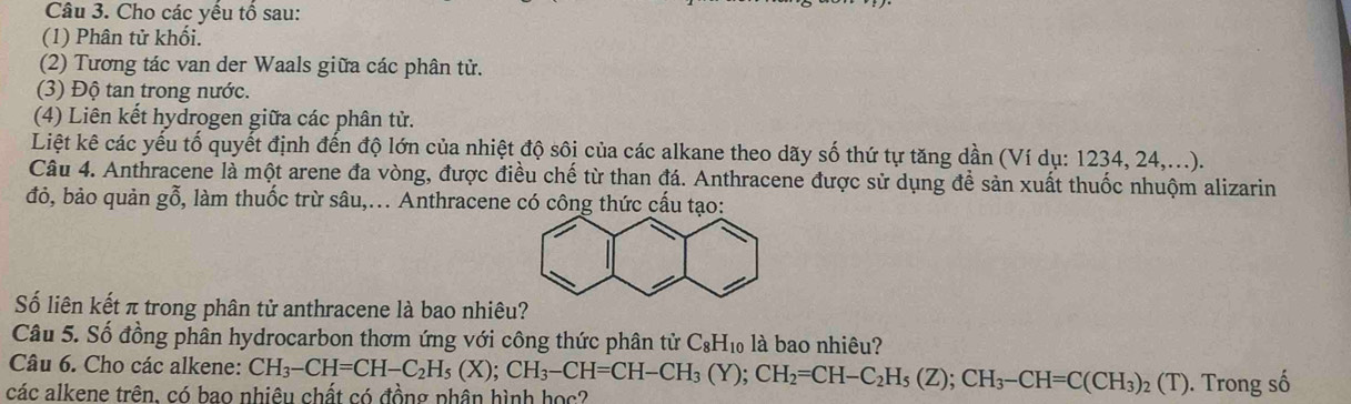 Cho các yếu tổ sau: 
(1) Phân tử khối. 
(2) Tương tác van der Waals giữa các phân tử. 
(3) Độ tan trong nước. 
(4) Liên kết hydrogen giữa các phân tử. 
Liệt kê các yếu tố quyết định đến độ lớn của nhiệt độ sôi của các alkane theo dãy số thứ tự tăng dần (Ví dụ: 1234, 24,...). 
Câu 4. Anthracene là một arene đa vòng, được điều chế từ than đá. Anthracene được sử dụng đề sản xuất thuốc nhuộm alizarin 
đỏ, bảo quản gỗ, làm thuốc trừ sâu,... Anthracene có công thức cấu tạo: 
Số liên kết π trong phân tử anthracene là bao nhiêu? 
Câu 5. Số đồng phân hydrocarbon thơm ứng với công thức phân tử C_8H_10 là bao nhiêu? 
Câu 6. Cho các alkene: 
các alkene trên. có bao nhiêu chất có đồng phân hình học? CH_3-CH=CH-C_2H_5(X); CH_3-CH=CH-CH_3(Y); CH_2=CH-C_2H_5(Z); CH_3-CH=C(CH_3)_2(T). Trong số