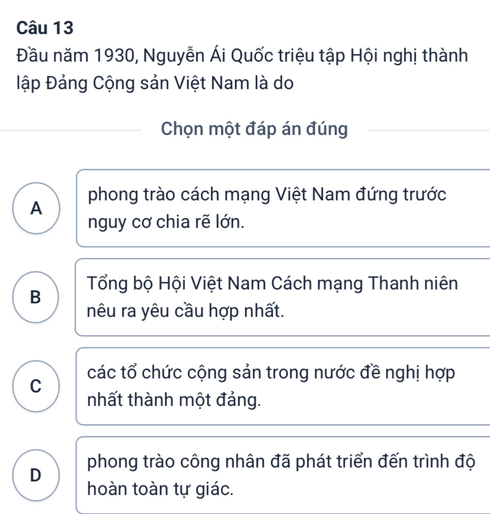 Đầu năm 1930, Nguyễn Ái Quốc triệu tập Hội nghị thành
ập Đảng Cộng sản Việt Nam là do
Chọn một đáp án đúng
phong trào cách mạng Việt Nam đứng trước
A
nguy cơ chia rẽ lớn.
Tổng bộ Hội Việt Nam Cách mạng Thanh niên
B
nêu ra yêu cầu hợp nhất.
các tổ chức cộng sản trong nước đề nghị hợp
C
nhất thành một đảng.
phong trào công nhân đã phát triển đến trình độ
D
hoàn toàn tự giác.