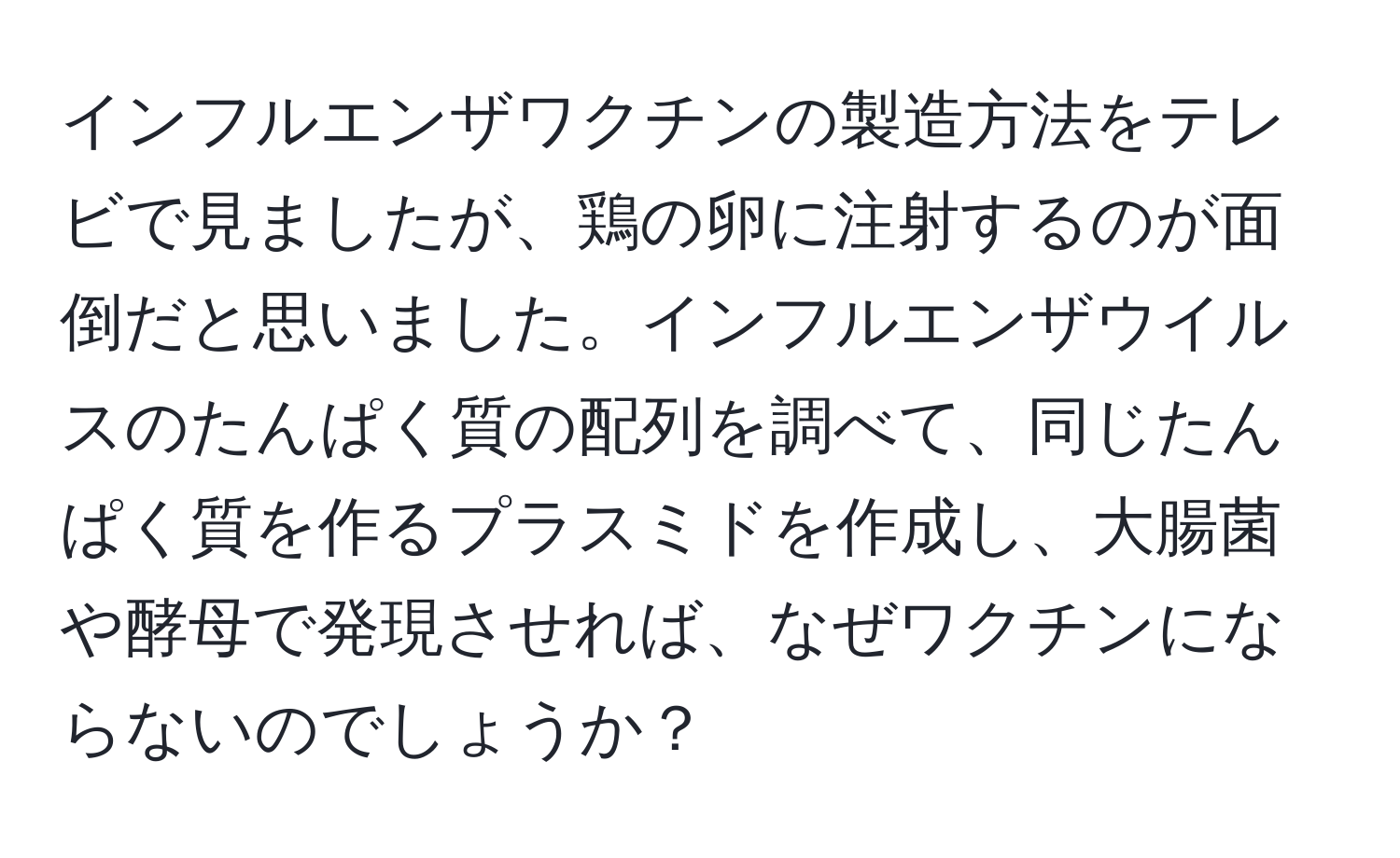 インフルエンザワクチンの製造方法をテレビで見ましたが、鶏の卵に注射するのが面倒だと思いました。インフルエンザウイルスのたんぱく質の配列を調べて、同じたんぱく質を作るプラスミドを作成し、大腸菌や酵母で発現させれば、なぜワクチンにならないのでしょうか？