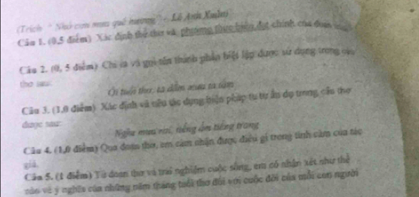 Trich 'Nhó cơn mưn quê hưng'') - Lễ Anh Xuâ 
Cảm 1. (0,5 điểm) Xác định thể the và phiơmg thực biện đợt chính của đoa 
Câu 2. (0, 5 điểm) Chi la và gọi tên thành phần biệt lập được sử dụng trong củu 
the saw . 
Ởi tuển the: tà dim xưu to tăm 
Câu 3. (1,0 điểm) Xác định và nêu tác dụng biện pháp tự tự ấn dụ trong cầu thợ 
dage sau: 
Nghư mụa va, tiếng ấm tiếng trang 
Câu 4. (1,0 điểm) Qua đom thơ, em cảm nhận được điều gi trong tinh cảm của tác 
giá, 
Cáa 5. (1 điểm) Tả doan thư và tri nghiệm cuộc sông, em có nhận xét như thể 
vào và ý nghĩa của những năm tháng tuổi thơ đối với cuộc đời của mỗi con người