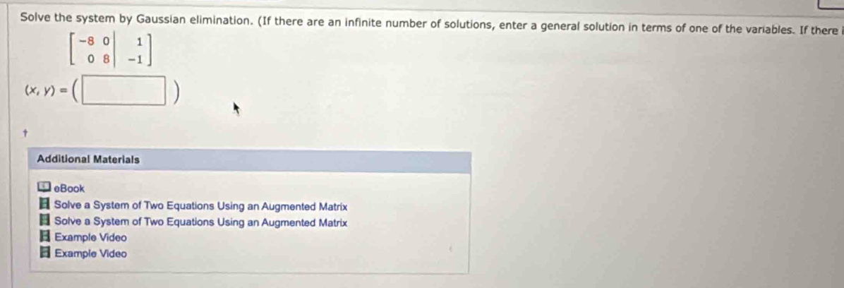 Solve the system by Gaussian elimination. (If there are an infinite number of solutions, enter a general solution in terms of one of the variables. If there
beginbmatrix -8&0|&1 0&8&|&-1endbmatrix
|
(x,y)= | 
Additional Materials 
eBook 
: Solve a System of Two Equations Using an Augmented Matrix 
8 Solve a System of Two Equations Using an Augmented Matrix 
Example Video 
Example Video