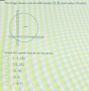 The image shows a circle with center (4,6) and radius 10 units.
Select ALL points that lie on the circle.
(-4,12)
(13,10)
(4,16)
(4,6)
(-6,6)