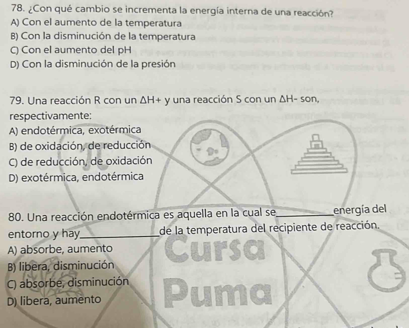 ¿Con qué cambio se incrementa la energía interna de una reacción?
A) Con el aumento de la temperatura
B) Con la disminución de la temperatura
C) Con el aumento del pH
D) Con la disminución de la presión
79. Una reacción R con un △ H+y una reacción S con un △ H-son, 
respectivamente:
A) endotérmica, exotérmica
B) de oxidación, de reducción
C) de reducción, de oxidación
D) exotérmica, endotérmica
80. Una reacción endotérmica es aquella en la cual se_ energía del
entorno y hay_ de la temperatura del recipiente de reacción.
A) absorbe, aumento Cur
B) libera, disminución
C) absorbe, disminución
D) libera, aumento