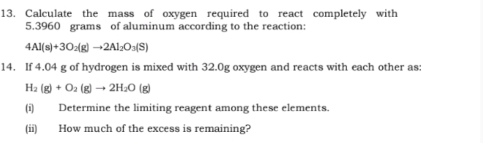 Calculate the mass of oxygen required to react completely with
5.3960 grams of aluminum according to the reaction:
4Al(s)+3O_2(g)to 2Al_2O_3(S)
14. If 4.04 g of hydrogen is mixed with 32.0g oxygen and reacts with each other as:
H_2(g)+O_2(g)to 2H_2O(g)
(i) Determine the limiting reagent among these elements. 
(ii) How much of the excess is remaining?