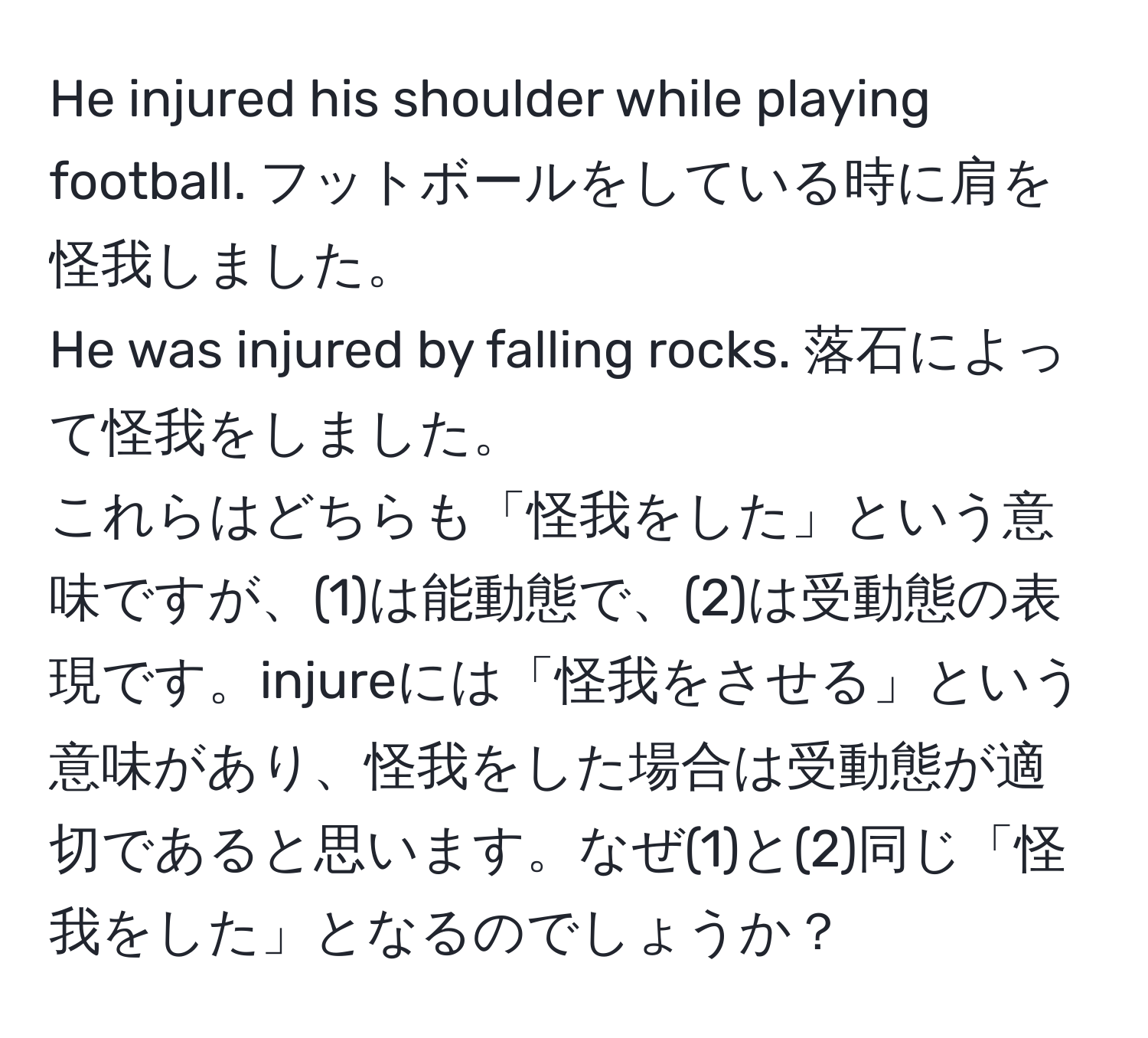 He injured his shoulder while playing football. フットボールをしている時に肩を怪我しました。  
He was injured by falling rocks. 落石によって怪我をしました。  
これらはどちらも「怪我をした」という意味ですが、(1)は能動態で、(2)は受動態の表現です。injureには「怪我をさせる」という意味があり、怪我をした場合は受動態が適切であると思います。なぜ(1)と(2)同じ「怪我をした」となるのでしょうか？