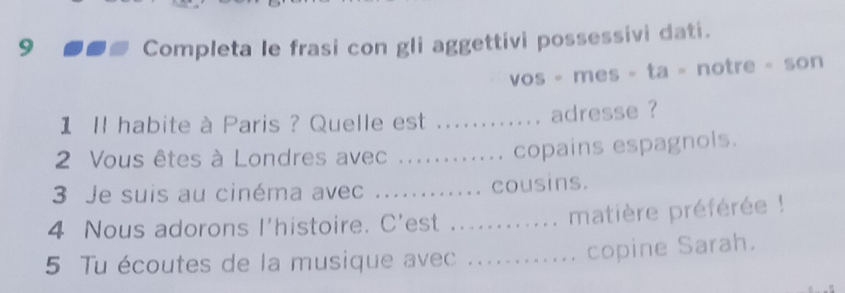 Completa le frasi con gli aggettivi possessivi dati. 
vos - mes - ta - notre - son 
1 ll habite à Paris ? Quelle est ._ 
adresse ? 
2 Vous êtes à Londres avec ._ 
copains espagnols. 
3 Je suis au cinéma avec ._ cousins. 
4 Nous adorons l'histoire. C'est_ 
matière préférée ! 
5 Tu écoutes de la musique avec_ 
copine Sarah.