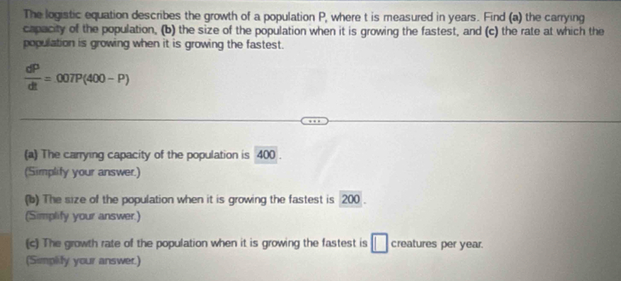 The logistic equation describes the growth of a population P, where t is measured in years. Find (a) the carrying 
capacity of the population, (b) the size of the population when it is growing the fastest, and (c) the rate at which the 
population is growing when it is growing the fastest.
 dP/dt =007P(400-P)
(a) The carrying capacity of the population is 400. 
(Simplify your answer.) 
(b) The size of the population when it is growing the fastest is 200. 
(Simplify your answer.) 
(c) The growth rate of the population when it is growing the fastest is □ creatures per year. 
(Simplity your answer.)