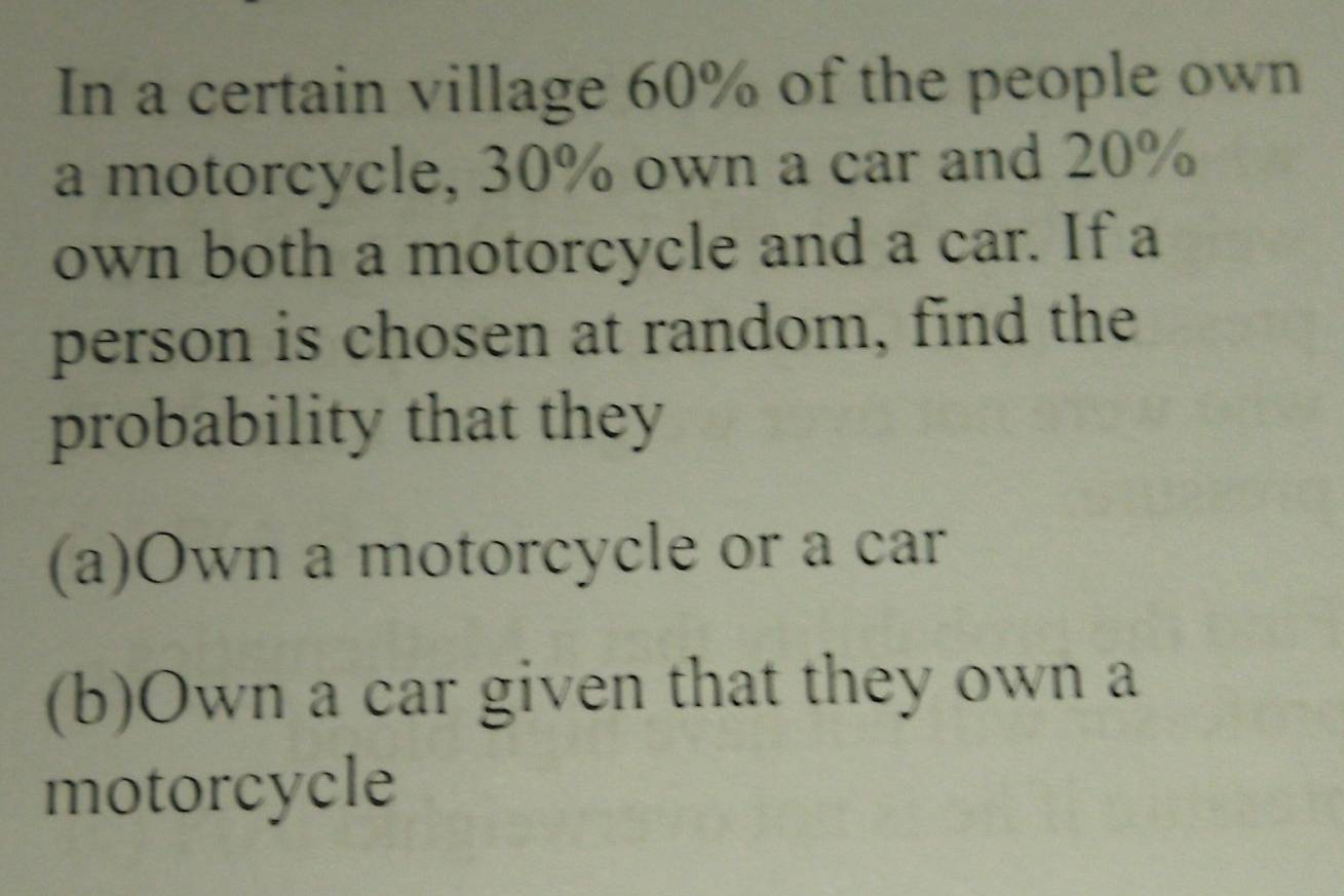 In a certain village 60% of the people own 
a motorcycle, 30% own a car and 20%
own both a motorcycle and a car. If a 
person is chosen at random, find the 
probability that they 
(a)Own a motorcycle or a car 
(b)Own a car given that they own a 
motorcycle