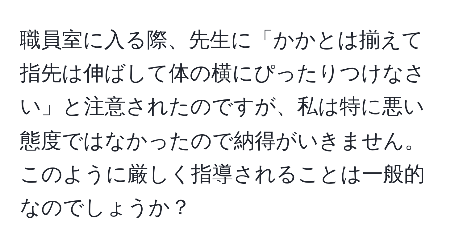 職員室に入る際、先生に「かかとは揃えて指先は伸ばして体の横にぴったりつけなさい」と注意されたのですが、私は特に悪い態度ではなかったので納得がいきません。このように厳しく指導されることは一般的なのでしょうか？