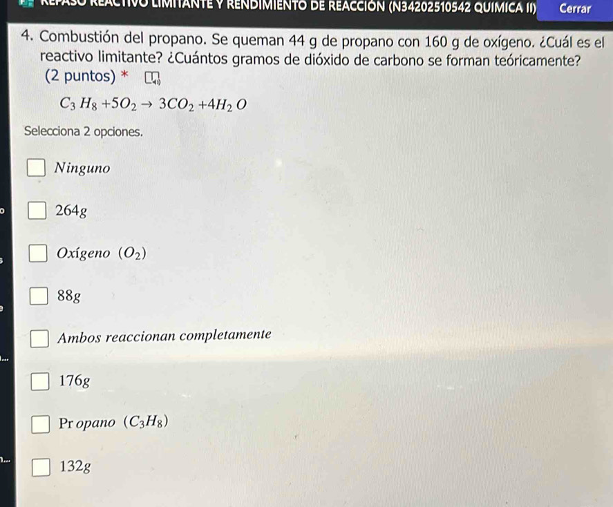RepaSo REACTIVO LIMIANTE y RENDIMIENTO dE REACCIóN (N34202510542 QUIMICA II) Cerrar
4. Combustión del propano. Se queman 44 g de propano con 160 g de oxígeno. ¿Cuál es el
reactivo limitante? ¿Cuántos gramos de dióxido de carbono se forman teóricamente?
(2 puntos) *
C_3H_8+5O_2to 3CO_2+4H_2O
Selecciona 2 opciones.
Ninguno
264g
Oxígeno (O_2)
88g
Ambos reaccionan completamente
176g
Pr opano (C_3H_8)
132g