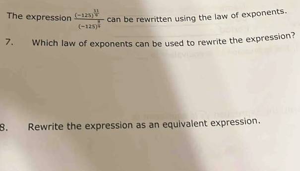 The expression frac (-125)^ 11/9 (-125)^ 8/9  can be rewritten using the law of exponents. 
7. Which law of exponents can be used to rewrite the expression? 
8. Rewrite the expression as an equivalent expression.